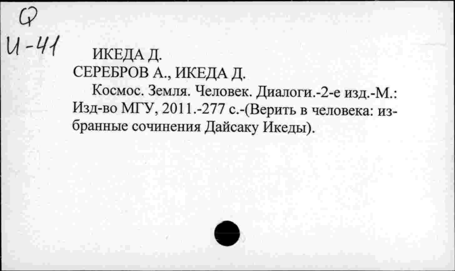 ﻿ИКЕДА Д.
СЕРЕБРОВ А., ИКЕДА Д.
Космос. Земля. Человек. Диалоги.-2-е изд.-М.: Изд-во МГУ, 2011.-277 с.-(Верить в человека: избранные сочинения Дайсаку Икеды).